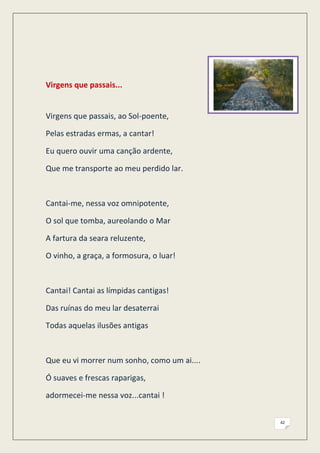 Virgens que passais...


Virgens que passais, ao Sol-poente,

Pelas estradas ermas, a cantar!

Eu quero ouvir uma canção ardente,

Que me transporte ao meu perdido lar.



Cantai-me, nessa voz omnipotente,

O sol que tomba, aureolando o Mar

A fartura da seara reluzente,

O vinho, a graça, a formosura, o luar!



Cantai! Cantai as límpidas cantigas!

Das ruínas do meu lar desaterrai

Todas aquelas ilusões antigas



Que eu vi morrer num sonho, como um ai....

Ó suaves e frescas raparigas,

adormecei-me nessa voz...cantai !


                                             42
 