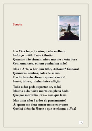 Soneto




E a Vida foi, e é assim, e não melhora.
Esforço inútil. Tudo é ilusão.
Quantos não cismam nisso mesmo a esta hora
Com uma taça, ou um punhal na mão!
Mas a Arte, o Lar, um filho, António? Embora!
Quimeras, sonhos, bolas de sabão.
E a tortura do Além e quem lá mora!
Isso é, talvez, minha única aflição.
Toda a dor pode suportar-se, toda!
Mesmo a da noiva morta em plena boda,
Que por mortalha leva... essa que traz.
Mas uma não: é a dor do pensamento!
Ai quem me dera entrar nesse convento
Que há além da Morte e que se chama a Paz!


                                                43
 