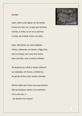 Soneto


Aqui, sobre estas águas cor de azeite,

Cismo em meu Lar, na paz que lá havia:

Carlota, à noite, ia ver se eu dormia

E vinha, de manhã, trazer-me leite.



Aqui, não tenho um único deleite!

Talvez…baixando, em breve, à Água fria,

Sem um beijo, sem uma Ave-maria,

Sem uma flor, sem o menor enfeite!



Ah pudesse eu voltar à minha infância!

Lar adorado, em fumos, a distância,

Ao pé de minha irmã, vendo-a bordar:



Minha velha aia! Conta-me essa história

Que principiava, tenho-a na memória,

«Era uma vez…».

 Ah deixem-me chorar!



                                          44
 