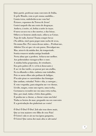 Quis partir, professar num convento de Itália,
Ir pelo Mundo, com os pés numa sandália...
Comia terra, embebedava-me com luz!
Êxtases, espasmos da Teresa de Jesus!
Contei naquele dia um cento de desgraças.
Andava, á noite, só, bebia a noite às taças.
O meu cavaco era o dos mortos, o das loisas.
Odiava os homens ainda mais, odiava as Coisas.
Nojo de tudo, horror! Trazia sempre luvas
(Na aldeia, sim!) para pegar num cacho de uvas,
Ou numa flor. Por causa dessas mãos... Perdoai-me,
Aldeões! Eu sei que vós sois puros. Desculpai-me.
Mas, através da minha dor, da tempestade,
Sentia renascer minha antiga bondade
Nesta alma que a perdera. Achava-me melhor.
Aos pobrezinhos enxugava-lhes o suor.
A minha bolsa pequenina, de estudante,
Era prós pobres (E é e sê-lo-á doravante.)
E ao vir das tardes, ao passar por um atalho,
Eu ia olhando o chão, embora com trabalho,
Pois os meus olhos não podiam de fadigas,
P'ra não pisar os carreirinhos das formigas
Que andam, coitadas! Noite e dia, a carregar...
E com vergonha, para ninguém me ver chorar,
Lívido, magro, como um espeto, uma tocha,
Costumava esconder-me em uma certa rocha,
Que, por sinal, tinha o feitio dum gabão,
E punha-me a chorar, a chorar como um leão!
Tinha os berros do mar, pregando em seu convento
E a gesticulação dos pinheirais ao vento!

Ó Dor! Ó Dor! Ó Dor! Job não tens dores mais,
Que as tem maiores este filho de seus Pais!
Ó Cristo! cala os ais na tua ígnea garganta,
Ó Cristo! Que outra dor mais alta se alevanta!


                                                     47
 