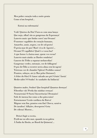 Meu pobre coração toda a noite gemia
Como n'um hospital...

    Entrai na enfermaria!

Vede! Quistos da Dor! Furo-os com uma lança:
Que nojo, olhai! são as gangrenas da Esperança!
Lanceto mais: que lindas cores! um Oceano!
Ó mornos vagalhões do coração humano,
Amarelos, azuis, negros, cor de sol-posto!
Ó preia-mar de pus! Maré viva de Agosto!...
Oceano! Ó vagalhões! Qual é a vossa lua?
A que horas é a baixa-mar, quem vos escua?
Lanceto mais ainda: as Ilusões sombrias!
Cancros do Tédio a supurar melancolias!
Gangrenas verdes, outonais, cor de folhagem!
O pus do Ódio a escorrer nesta alma sem lavagem!
Tristezas cor de chumbo! Spleen! Perdidos somos!
Prantos, soluços, ais (o Mar pelos Outonos!)
A febre do Oiro! O Amor calcado aos pés! Génio! Ânsia!
Medievalite! O Sonho! As saudades da Infância!


Quantos males, Senhor! Que hospital! Quantas doenças!
Filosofias vãs! Perda das minhas crenças!
Neurastenia! O Susto! Incoerências! Desmaios!
Sede de imensa luz como a dos pára-raios!
Entusiasmos! Lesão cardíaca da Raiva!
Mágoas sem fim, prantos sem fim! Chuva, saraiva
De insultos! Aflições, desesperos! Gota
De cóleras! Horror...

  Deixei fugir a escota,
Perdi-me no alto mar, quando ia na galera
Á Índia da Ilusão, ao Brasil da Quimera!...

                                                         48
 
