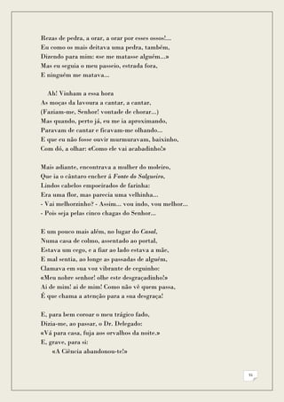 Rezas de pedra, a orar, a orar por esses ossos!...
Eu como os mais deitava uma pedra, também,
Dizendo para mim: «se me matasse alguém...»
Mas eu seguia o meu passeio, estrada fora,
E ninguém me matava...

  Ah! Vinham a essa hora
As moças da lavoura a cantar, a cantar,
(Faziam-me, Senhor! vontade de chorar...)
Mas quando, perto já, eu me ia aproximando,
Paravam de cantar e ficavam-me olhando...
E que eu não fosse ouvir murmuravam, baixinho,
Com dó, a olhar: «Como ele vai acabadinho!»

Mais adiante, encontrava a mulher do moleiro,
Que ia o cântaro encher á Fonte do Salgueiro,
Lindos cabelos empoeirados de farinha:
Era uma flor, mas parecia uma velhinha...
- Vai melhorzinho? - Assim... vou indo, vou melhor...
- Pois seja pelas cinco chagas do Senhor...

E um pouco mais além, no lugar do Casal,
Numa casa de colmo, assentado ao portal,
Estava um cego, e a fiar ao lado estava a mãe,
E mal sentia, ao longe as passadas de alguém,
Clamava em sua voz vibrante de ceguinho:
«Meu nobre senhor! olhe este desgraçadinho!»
Ai de mim! ai de mim! Como não vê quem passa,
É que chama a atenção para a sua desgraça!

E, para bem coroar o meu trágico fado,
Dizia-me, ao passar, o Dr. Delegado:
«Vá para casa, fuja aos orvalhos da noite.»
E, grave, para si:
    «A Ciência abandonou-te!»


                                                        51
 