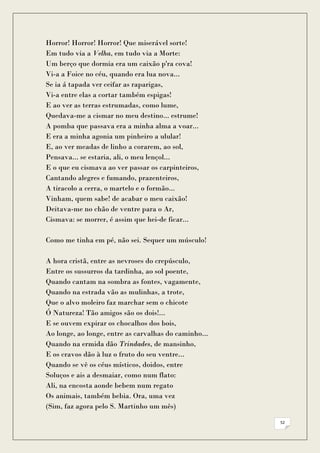 Horror! Horror! Horror! Que miserável sorte!
Em tudo via a Velha, em tudo via a Morte:
Um berço que dormia era um caixão p'ra cova!
Vi-a a Foice no céu, quando era lua nova...
Se ia á tapada ver ceifar as raparigas,
Vi-a entre elas a cortar também espigas!
E ao ver as terras estrumadas, como lume,
Quedava-me a cismar no meu destino... estrume!
A pomba que passava era a minha alma a voar...
E era a minha agonia um pinheiro a ulular!
E, ao ver meadas de linho a corarem, ao sol,
Pensava... se estaria, ali, o meu lençol...
E o que eu cismava ao ver passar os carpinteiros,
Cantando alegres e fumando, prazenteiros,
A tiracolo a cerra, o martelo e o formão...
Vinham, quem sabe! de acabar o meu caixão!
Deitava-me no chão de ventre para o Ar,
Cismava: se morrer, é assim que hei-de ficar...

Como me tinha em pé, não sei. Sequer um músculo!

A hora cristã, entre as nevroses do crepúsculo,
Entre os sussurros da tardinha, ao sol poente,
Quando cantam na sombra as fontes, vagamente,
Quando na estrada vão as mulinhas, a trote,
Que o alvo moleiro faz marchar sem o chicote
Ó Natureza! Tão amigos são os dois!...
E se ouvem expirar os chocalhos dos bois,
Ao longe, ao longe, entre as carvalhas do caminho...
Quando na ermida dão Trindades, de mansinho,
E os cravos dão à luz o fruto do seu ventre...
Quando se vê os céus místicos, doidos, entre
Soluços e ais a desmaiar, como num flato:
Ali, na encosta aonde bebem num regato
Os animais, também bebia. Ora, uma vez
(Sim, faz agora pelo S. Martinho um mês)

                                                       52
 