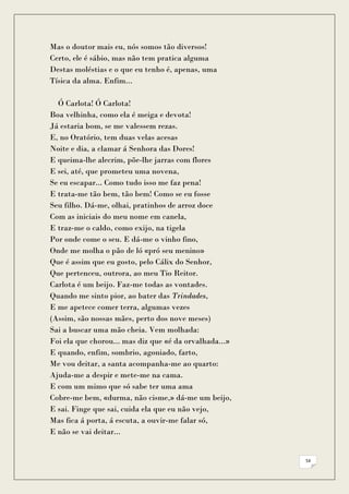 Mas o doutor mais eu, nós somos tão diversos!
Certo, ele é sábio, mas não tem pratica alguma
Destas moléstias e o que eu tenho é, apenas, uma
Tísica da alma. Enfim...

  Ó Carlota! Ó Carlota!
Boa velhinha, como ela é meiga e devota!
Já estaria bom, se me valessem rezas.
E, no Oratório, tem duas velas acesas
Noite e dia, a clamar á Senhora das Dores!
E queima-lhe alecrim, põe-lhe jarras com flores
E sei, até, que prometeu uma novena,
Se eu escapar... Como tudo isso me faz pena!
E trata-me tão bem, tão bem! Como se eu fosse
Seu filho. Dá-me, olhai, pratinhos de arroz doce
Com as iniciais do meu nome em canela,
E traz-me o caldo, como exijo, na tigela
Por onde come o seu. E dá-me o vinho fino,
Onde me molha o pão de ló «pró seu menino»
Que é assim que eu gosto, pelo Cálix do Senhor,
Que pertenceu, outrora, ao meu Tio Reitor.
Carlota é um beijo. Faz-me todas as vontades.
Quando me sinto pior, ao bater das Trindades,
E me apetece comer terra, algumas vezes
(Assim, são nossas mães, perto dos nove meses)
Sai a buscar uma mão cheia. Vem molhada:
Foi ela que chorou... mas diz que «é da orvalhada...»
E quando, enfim, sombrio, agoniado, farto,
Me vou deitar, a santa acompanha-me ao quarto:
Ajuda-me a despir e mete-me na cama.
E com um mimo que só sabe ter uma ama
Cobre-me bem, «durma, não cisme,» dá-me um beijo,
E sai. Finge que sai, cuida ela que eu não vejo,
Mas fica á porta, á escuta, a ouvir-me falar só,
E não se vai deitar...


                                                        54
 