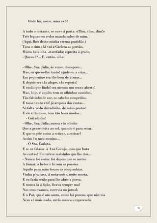 Onde há, assim, uma avó?

A todo o instante, se ouve á porta: «Tlim, tlim, tlim!»
Três léguas em redor manda saber de mim.
(Aqui, lhes deixo minha eterna gratidão.)
Toca o sino e lá vai a Carlota ao portão,
Muito baixinha, atarefada; espreita á grade,
- Quem é?... E, então, olhai!

- Olhe, Sra. Júlia, ás vezes, desespero...
Mas, eu quero-lhe tanto! ajudei-o, a criar...
Em pequenino era tão bom de aturar...
E depois era tão alegre, tão esperto!
E então que lindo! era mesmo um cravo aberto!
Mas, hoje, é aquilo: tem os olhinhos sumidos,
Tão faltinho de cor, os cabelos compridos,
E tosse tanta vez! já arqueia das costas...
Só falta vê-lo deitadinho, de mãos postas!
E ele é tão bom, tem tão bons modos...
   - Coitadinho!
- Olhe, Sra. Júlia, nunca viu o linho
Que a gente deita ao sol, quando é para secar,
E que se põe assim a esticar, a esticar?
Assim é o meu menino...
   - Ó Sra. Carlota,
E se eu falasse à Ana Coruja, essa que bota
As cartas? Foi talvez malzinho que lhe deu...
- Nunca foi assim: foi depois que se meteu
A fumar, a beber e lá com as poesias.
Aquilo para mim foram as companhias.
Vinha p'ra casa, á meia-noite, noite morta,
E eu fazia serão para lhe abrir a porta.
E nunca ia á lição, ficava sempre mal
Nos seus exames, escrevia no jornal;
E o Pai, que é um santo, como há poucos, que não via
Nem vê mais nada, então nunca o repreendia

                                                          55
 