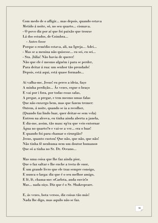 Com medo de o afligir... mas depois, quando estava
Metido á noite, só, no seu quarto... cismava.
- O povo diz por aí que foi paixão que trouxe
Lá dos estudos, de Coimbra...
   - Antes fosse
Porque o remédio estava, ali, na Igreja... Adei...
- Mas se a menina não quisesse... eu sei, eu sei...
- Sra. Júlia! Não havia de querer!
Não que ele é mesmo alguém i para se perder,
Para deitar á rua: um senhor tão prendado!
Depois, está aqui, está quase formado...

Ai valha-me, Jesus! eu perco a ideia, faço
A minha perdição... Ás vezes, ergue o braço
E vai por i fora, por todas essas salas,
A pregar, a pregar, e tem mesmo umas falas
Que não enxergo bem, mas que fazem tremer:
Ontem, á noite, quando se ia a recolher,
(Quando faz lindo luar, quer deitar-se sem vela)
Entrou na alcova, eu tinha ainda aberta a janela,
E diz-me, assim, tão mau: «p'ra que veio entornar
Água no quarto?» e vai-se a ver... era o luar!
E quando foi para chamar o cirurgião?
Jesus, quanto custou! Que não, que não, que não!
Não tinha fé nenhuma «em um doutor humano»
Que só a tinha no Sr. Dr. Oceano...

Mas uma coisa que lhe faz ainda pior,
Que o faz saltar e lhe enche a testa de suor,
É um grande livro que ele traz sempre consigo,
E nunca o larga: diz que é o seu melhor amigo,
E lê, lê, chama-me: «Carlota, anda ouvir!»
Mas... nada oiço. Diz que é o Sr. Shakespeare.

E, ás vezes, bota versos, diz coisas tão más!
Nada lhe digo, mas aquilo não se faz.

                                                      56
 
