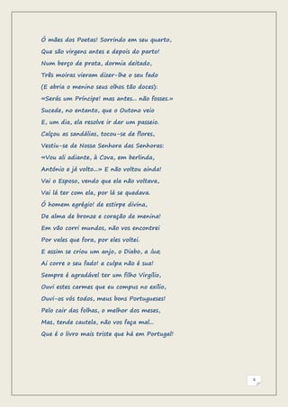 Ó mães dos Poetas! Sorrindo em seu quarto,

Que são virgens antes e depois do parto!

Num berço de prata, dormia deitado,

Três moiras vieram dizer-lhe o seu fado

(E abria o menino seus olhos tão doces):

«Serás um Príncipe! mas antes... não fosses.»

Sucede, no entanto, que o Outono veio

E, um dia, ela resolve ir dar um passeio.

Calçou as sandálias, tocou-se de flores,

Vestiu-se de Nossa Senhora das Senhoras:

«Vou ali adiante, à Cova, em berlinda,

António e já volto...» E não voltou ainda!

Vai o Esposo, vendo que ela não voltava,

Vai lá ter com ela, por lá se quedava.

Ó homem egrégio! de estirpe divina,

De alma de bronze e coração de menina!

Em vão corri mundos, não vos encontrei

Por vales que fora, por eles voltei.

E assim se criou um anjo, o Diabo, a lua;

Ai corre o seu fado! a culpa não é sua!

Sempre é agradável ter um filho Virgílio,

Ouvi estes carmes que eu compus no exílio,

Ouvi-os vós todos, meus bons Portugueses!

Pelo cair das folhas, o melhor dos meses,

Mas, tende cautela, não vos faça mal...

Que é o livro mais triste que há em Portugal!




                                                6
 