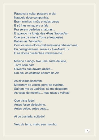 Passava a noite, passava o dia
Naquela doce companhia.
Eram minhas Irmãs e todas puras
E só lhes minguava a fala
Pra serem perfeitas criaturas...
E quando na Igreja das Alvas Saudades
Que era da minha Torre a freguesia)
Batiam as Trindades,
Com os seus olhos cristianíssimos olhavam-me,
Eu persignava-me, rezava «Ave-Maria...»
E as doces ovelhinhas imitavam-me.

Menino e moço, tive uma Torre de leite,
Torre sem par!
Oliveiras que davam azeite...
Um dia, os castelos caíram do Ar!

As oliveiras secaram,
Morreram as vacas, perdi as ovelhas,
Saíram-me os Ladrões, só me deixaram
As velas do moinho... mas rotas e velhas!

Que triste fado!
Antes fosse aleijadinho,
Antes doido, antes cego...

Ai do Lusíada, coitado!

Veio da terra, mailo seu moinho:
                                                9
 