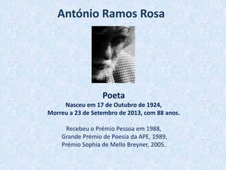 António Ramos Rosa
Poeta
Nasceu em 17 de Outubro de 1924,
Morreu a 23 de Setembro de 2013, com 88 anos.
Recebeu o Prémio Pessoa em 1988,
Grande Prémio de Poesia da APE, 1989,
Prémio Sophia de Mello Breyner, 2005.
 