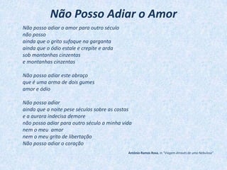 Não Posso Adiar o Amor
Não posso adiar o amor para outro século
não posso
ainda que o grito sufoque na garganta
ainda que o ódio estale e crepite e arda
sob montanhas cinzentas
e montanhas cinzentas
Não posso adiar este abraço
que é uma arma de dois gumes
amor e ódio
Não posso adiar
ainda que a noite pese séculos sobre as costas
e a aurora indecisa demore
não posso adiar para outro século a minha vida
nem o meu amor
nem o meu grito de libertação
Não posso adiar o coração
António Ramos Rosa, in "Viagem Através de uma Nebulosa"
 