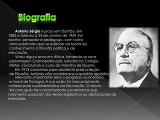 António Sérgio nasceu em Damão, em
1883 e faleceu a 24 de Janeiro de 1969 .Foi
escritor, pensador e pedagogo, com vasta
 obra publicada que se estende da teoria do
 conhecimento à filosofia política e de
educação.
     Viveu alguns anos em África, tornando-se uma
 personagem Cosmopolita pois, estudou no Colégio
 Militar, concluindo o curso da Marinha de Guerra.
     Em 1912 concorreu para assistente para a seção
 de Filosofia. António não considerava a questão república/monarquia
     relevante, importante seria o progresso económico
 e moral de Portugal. A sua ação foi marcadamente
voltada para a problemática da Educação. O século
 XIX português fora caracterizado por reformas que
raramente passaram dos textos legislativos ou declarações de
Intenções.
 