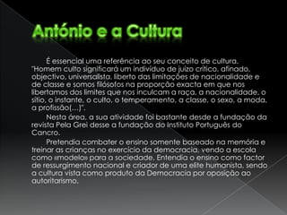 É essencial uma referência ao seu conceito de cultura.
"Homem culto significará um indivíduo de juízo crítico, afinado,
objectivo, universalista, liberto das limitações de nacionalidade e
de classe e somos filósofos na proporção exacta em que nos
libertamos dos limites que nos inculcam a raça, a nacionalidade, o
sítio, o instante, o culto, o temperamento, a classe, o sexo, a moda,
a profissão(…)".
      Nesta área, a sua atividade foi bastante desde a fundação da
revista Pela Grei desse a fundação do Instituto Português do
Cancro.
      Pretendia combater o ensino somente baseado na memória e
treinar as crianças no exercício da democracia, vendo a escola
como «modelo» para a sociedade. Entendia o ensino como factor
de ressurgimento nacional e criador de uma elite humanista, sendo
a cultura vista como produto da Democracia por oposição ao
autoritarismo.
 