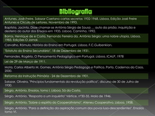 Antunes, José Freire, Salazar Caetano cartas secretas 1932-1968, Lisboa, Edição José Freire
Antunes e Círculo de Leitores, Novembro de 1993.
Baptista, Jacinto, Disse chamar-se António Sérgio de Sousa … auto da prisão, inquirição e
desterro do autor dos Ensaios em 1935, Lisboa, Caminho, 1992.
Barros, Henrique de e Costa, Fernando Ferreira da, António Sérgio: uma nobre utopia, Lisboa,
1983, Edições O Jornal.
Carvalho, Rómulo, História do Ensino em Portugal, Lisboa, F.C.Gulbenkian.
"Estatuto do Ensino Secundário", 18 de Dezembro de 1931.
Fernandes, Rogério, O Pensamento Pedagógico em Portugal, Lisboa, ICALP, 1978
Lei de 29 de Março de 1911.
Mota, Carlos Alberto M. Gomes, António Sérgio Pedagogo e Político, Porto, Cadernos do Caos,
2000.
Reforma da Instrução Primária - 24 de Dezembro de 1901.
Salazar, Oliveira, "Princípios fundamentais da revolução política", discurso de 30 de Julho de
1930.
Sérgio, António, Ensaios, tomo I, Lisboa, Sá da Costa.
Sérgio, António, "Resposta a um inquérito" Vértice, nº30-35, Maio de 1946.

Sérgio, António, "Sobre o espírito do Cooperativismo", Ateneu Cooperativo, Lisboa, 1958.
Sérgio, António, "Para a definição da aspiração comum dos povos luso-descendentes", Ensaios
tomo VI.
 