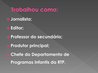 Trabalhou como:Jornalista;Editor;Professor do secundário;Produtor principal;Chefe do Departamento de Programas Infantis da RTP.