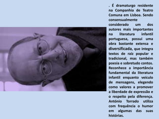 . É dramaturgo residente na Companhia de Teatro Comuna em Lisboa. Sendo consensualmente considerado um dos autores mais importantes na literatura infantil portuguesa, possui uma obra bastante extensa e diversificada, que integra textos de raiz popular e tradicional, mas também poesia e sobretudo contos. Reconhece a importância fundamental da literatura infantil enquanto veículo de mensagens, elegendo como valores a promover a liberdade de expressão e o respeito pela diferença. António Torrado utiliza com frequência o humor em algumas das suas histórias. 
