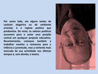 Por outro lado, em alguns textos de carácter alegórico ou de ambiente oriental, é o registo poético que predomina. De resto, os valores poéticos assumem para o autor uma posição central em qualquer projecto educativo. Recentemente, começou também a trabalhar novelas e romances para a infância e juventude, mas a vertente mais marcada da sua actividade nos últimos tempos é, sem dúvida, o teatro.