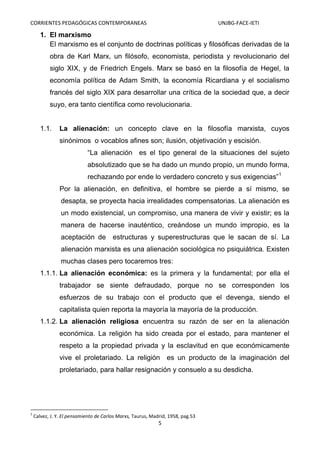 CORRIENTES PEDAGÓGICAS CONTEMPORANEAS

UNJBG-FACE-IETI

1. El marxismo
El marxismo es el conjunto de doctrinas políticas y filosóficas derivadas de la
obra de Karl Marx, un filósofo, economista, periodista y revolucionario del
siglo XIX, y de Friedrich Engels. Marx se basó en la filosofía de Hegel, la
economía política de Adam Smith, la economía Ricardiana y el socialismo
francés del siglo XIX para desarrollar una crítica de la sociedad que, a decir
suyo, era tanto científica como revolucionaria.

1.1.

La alienación: un concepto clave en la filosofía marxista, cuyos
sinónimos o vocablos afines son; ilusión, objetivación y escisión.
“La alienación es el tipo general de la situaciones del sujeto
absolutizado que se ha dado un mundo propio, un mundo forma,
rechazando por ende lo verdadero concreto y sus exigencias”1
Por la alienación, en definitiva, el hombre se pierde a sí mismo, se
desapta, se proyecta hacia irrealidades compensatorias. La alienación es
un modo existencial, un compromiso, una manera de vivir y existir; es la
manera de hacerse inauténtico, creándose un mundo impropio, es la
aceptación de estructuras y superestructuras que le sacan de sí. La
alienación marxista es una alienación sociológica no psiquiátrica. Existen
muchas clases pero tocaremos tres:

1.1.1. La alienación económica: es la primera y la fundamental; por ella el
trabajador se siente defraudado, porque no se corresponden los
esfuerzos de su trabajo con el producto que el devenga, siendo el
capitalista quien reporta la mayoría la mayoría de la producción.
1.1.2. La alienación religiosa encuentra su razón de ser en la alienación
económica. La religión ha sido creada por el estado, para mantener el
respeto a la propiedad privada y la esclavitud en que económicamente
vive el proletariado. La religión es un producto de la imaginación del
proletariado, para hallar resignación y consuelo a su desdicha.

1

Calvez, J. Y. El pensamiento de Carlos Marxs, Taurus, Madrid, 1958, pag.53

5

 