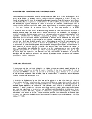 Antón Makarenko. La pedagogía soviética posrevolucionaria. 
Antón Semionovich Makarenko, nació el 13 de marzo de 1888, en la ciudad de Biolopolie, de la 
provincia de Járkov, en aquellos tiempos capital de Ucrania. Falleció el 1º de abril de 1939, en 
Moscú, a la edad de 51 años, de ocupación pedagogo ,y escritor.Tras el triunfo de la revolución 
rusa fundó Las Casas Cooperativas para Huérfanos de la Guerra Civil, destacando la Colonia Gorki, 
más tarde fundó bajo los auspicios de Stalin, el municipio de Dzerjunki, donde trabajó hasta el 
fin de sus días. Escribió numerosas obras, entre las que destacan: El Poema Pedagógico, que no 
es sino una historia de la colonia Gorki, fue un libro muy popular en la URSS. 
Se matriculó en la escuela urbana de Kremenchung después de haber dejado con la mudanza su 
antigua escuela rural por esta nueva. Siguió estudiando con brillantez. Su erudición y 
conocimiento de los clásicos rusos y extranjeros eran asombrosos para un chico de su edad. Tenía 
profundos conocimientos de filosofía, astronomía y ciencias naturales. Para él era muy 
importante que la educación debiera organizarse al entorno de los intereses del niño. Algo 
importante en la educación es que debía ser disciplinada y organizada. Su educación la aplicaba 
muy estricta y decía que desde la casa los padres deben educar a sus hijos de manera que sea ese 
el inicio de su conocimiento, él fue un hombre de carácter fuerte, disciplinado y a pesar de ello 
los muchachos lo veían como su padre. No creía en los pedagogos porque para el la enseñanza se 
debía trasmitir de manera técnica. Evaluaba a sus alumnos para saber quien era el mejor y el 
peor y los resultados los publicaba, los jóvenes a ver los resultados que no eran los que ellos 
esperaban se deprimían y el alumno que obtuvo el peor resultado, se deprimió tanto que en lugar 
de hacer algo por superarse, fue bajando más de calificaciones, Makarenko, al observarlo 
descubrió que era necesario conocer a sus alumnos no solo en el aula sino en su vida personal, 
para obtener mejores resultados. 
Educar para el comunismo. 
El comunismo, es una corriente ideológica, en donde todo es para todos, surgió después de la 
posrrevolución, Makarenko, ensalza la nueva situación de su país, convencido de que la 
revolución de 1917 llevó a Rusia a la cumbre de la historia y supuso el inicio de un nuevo orden 
en las relaciones humanas y en la moral, que la juventud rusa se convertiría en un fenómeno 
mundial incomparable a cualquier otro. 
El objetivo de Makarenko no es otro que el de convertir a los niños bajo su cargo en 
“constructores activos y conscientes del comunismo, el hacer de cada uno un miembro activo de 
su época y su sociedad, formar individuos constructores y fortalecedores del Estado proletario. El 
enfoque sobre educación es comunista. “Ser capaces para afrontar la situación que se le 
presenta” El beneficio debe ser colectivo, entre lazar trabajo-escuela, debe tener equilibrio para 
que todo sea organizado en su entorno. Las cualidades que el ciudadano soviético debe tener: 
Profundo sufrimiento del deber, espíritu de colaboración, personalidad disciplinada, condiciones 
personales y un modo de actuar, sólida formación política, gran capacidad de conocer para 
conocer a sus enemigos, Makarenko decía que siempre debemos estar preparados para enfrentar 
cualquier traición. 
 