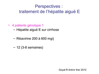 Perspectives :
traitement de l’hépatite aiguë E
• 4 patients génotype 1
– Hépatite aiguë E sur cirrhose
– Ribavirine 200 à 600 mg/j
– 12 (3-8 semaines)
Goyal R Antivir ther 2012
 