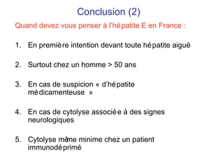 Conclusion (2)
Quand devez vous penser à l’hépatite E en France :
1. En première intention devant toute hépatite aiguë
2. Surtout chez un homme > 50 ans
3. En cas de suspicion « d’hépatite
médicamenteuse »
4. En cas de cytolyse associée à des signes
neurologiques
5. Cytolyse même minime chez un patient
immunodéprimé
 