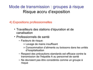 Mode de transmission : groupes à risque
Risque accru d’exposition
4) Expositions professionnelles
• Travailleurs des stations d’épuration et de
canalisation
• Professionnels de santé
– Facteurs de risque:
» Lavage de mains insuffisant
» Consommation d’aliments ou boissons dans les unités
d’hospitalisation
– Respect des précautions standards est efficace contre la
transmission de l’hépatite A au personnel de santé
– Ne devraient pas être considérés comme un groupe à
risque
 