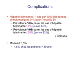 Complications
• Hépatite fulminante : 1 cas sur 1000 des formes
symptomatiques (1% pour l’hépatite B)
– Prévalence VHA parmi les cas d’hépatite
fulminante : 4% (survie 50%)
– Prévalence VHB parmi les cas d’hépatite
fulminante : 35% (survie 22%)
J Bernuau
• Mortalité 0,3%
– 1,8% chez les patients > 50 ans
 