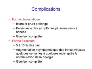 Complications
• Forme cholestatique
– Ictère et prurit prolongé
– Persistance des symptômes plusieurs mois à
années
– Guérison complète
• Forme à rechute
– 5 à 10 % des cas
– Augmentation asymptomatique des transaminases
quelques semaines à quelques mois après la
normalisation de la biologie
– Guérison complète
 