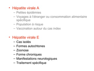 • Hépatite virale A
– Petites épidémies
– Voyages à l’étranger ou consommation alimentaire
spécifique
– Population à risque
– Vaccination autour du cas index
• Hépatite virale E
– Cas isolés
– Formes autochtones
– Zoonose
– Forme chroniques
– Manifestations neurologiques
– Traitement spécifique
 