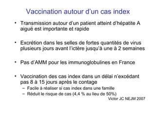 Vaccination autour d’un cas index
• Transmission autour d’un patient atteint d’hépatite A
aiguë est importante et rapide
• Excrétion dans les selles de fortes quantités de virus
plusieurs jours avant l’ictère jusqu’à une à 2 semaines
• Pas d’AMM pour les immunoglobulines en France
• Vaccination des cas index dans un délai n’excédant
pas 8 à 15 jours après le contage
– Facile à réaliser si cas index dans une famille
– Réduit le risque de cas (4,4 % au lieu de 50%)
Victor JC NEJM 2007
 