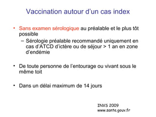 Vaccination autour d’un cas index
• Sans examen sérologique au préalable et le plus tôt
possible
– Sérologie préalable recommandé uniquement en
cas d’ATCD d’ictère ou de séjour > 1 an en zone
d’endémie
• De toute personne de l’entourage ou vivant sous le
même toit
• Dans un délai maximum de 14 jours
INVS 2009
www.sante.gouv.fr
 