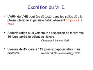 Excrétion du VHE
• L’ARN du VHE peut être détecté dans les selles dès la
phase ictérique et persiste habituellement 10 jours à 1
mois
• Administration à un volontaire : disparition de la virémie
16 jours après le début de l’ictère
Chauhan A Lancet 1993
• Virémie de 45 jours à 112 jours exceptionnelles mais
décrites Nanda SK Gastroenterology 1995
 