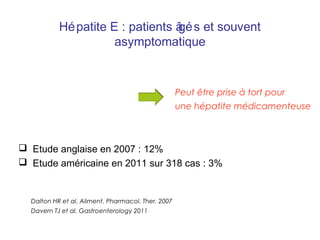  Etude anglaise en 2007 : 12%
 Etude américaine en 2011 sur 318 cas : 3%
Dalton HR et al. Aliment. Pharmacol. Ther. 2007
Davern TJ et al. Gastroenterology 2011
Peut être prise à tort pour
une hépatite médicamenteuse
Hépatite E : patients âgés et souvent
asymptomatique
 