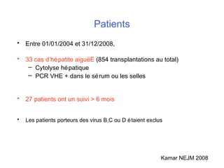 Patients
• Entre 01/01/2004 et 31/12/2008,
• 33 cas d’hépatite aiguëE (854 transplantations au total)
– Cytolyse hépatique
– PCR VHE + dans le sérum ou les selles
• 27 patients ont un suivi > 6 mois
• Les patients porteurs des virus B,C ou D étaient exclus
Kamar NEJM 2008
 