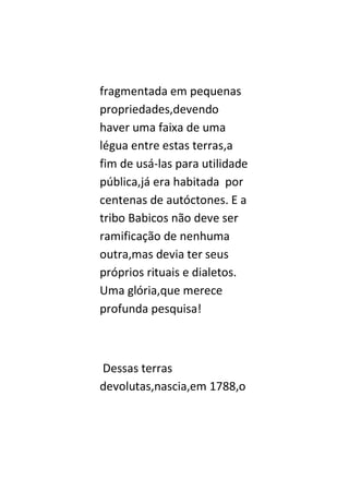 fragmentada em pequenas
propriedades,devendo
haver uma faixa de uma
légua entre estas terras,a
fim de usá-las para utilidade
pública,já era habitada por
centenas de autóctones. E a
tribo Babicos não deve ser
ramificação de nenhuma
outra,mas devia ter seus
próprios rituais e dialetos.
Uma glória,que merece
profunda pesquisa!



Dessas terras
devolutas,nascia,em 1788,o
 