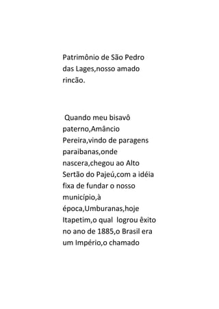 Patrimônio de São Pedro
das Lages,nosso amado
rincão.



 Quando meu bisavô
paterno,Amâncio
Pereira,vindo de paragens
paraibanas,onde
nascera,chegou ao Alto
Sertão do Pajeú,com a idéia
fixa de fundar o nosso
município,à
época,Umburanas,hoje
Itapetim,o qual logrou êxito
no ano de 1885,o Brasil era
um Império,o chamado
 