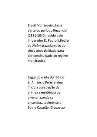 Brasil Monárquico,fazia
parte do período Regencial
(1831-1840),regido pelo
Imperador D. Pedro II,Pedro
de Alcântara,aclamado ao
cinco anos de idade para
dar continuidade ao regime
monárquico.



Segundo o site do IBGE,o
Sr.Amâncio Pereira deu
início a construção da
primeira residência de
alvenaria,onde se
encontra,atualmente,a
Boate Casarão. Graças ao
 