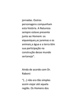 jornadas. Outros
personagens compunham
esta história. A Natureza
sempre esteve presente
junto ao Homem: os
xiquexiques,as juremas e os
animais,a água e a terra têm
sua participação na
construção desse mundo
sertanejo”.



Ainda de acordo com Dr.
Raboni:

“(...) não era tão simples
assim viajar até aquela
região. Os Homens dos
 