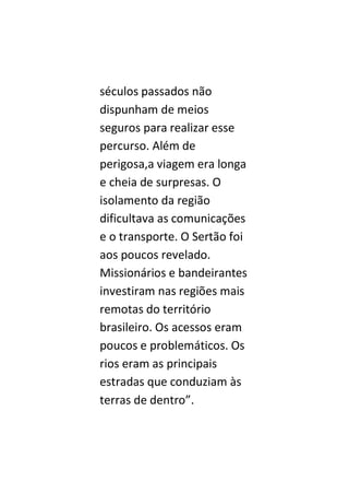 séculos passados não
dispunham de meios
seguros para realizar esse
percurso. Além de
perigosa,a viagem era longa
e cheia de surpresas. O
isolamento da região
dificultava as comunicações
e o transporte. O Sertão foi
aos poucos revelado.
Missionários e bandeirantes
investiram nas regiões mais
remotas do território
brasileiro. Os acessos eram
poucos e problemáticos. Os
rios eram as principais
estradas que conduziam às
terras de dentro”.
 