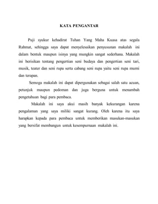 KATA PENGANTAR 
Puji syukur kehadirat Tuhan Yang Maha Kuasa atas segala 
Rahmat, sehingga saya dapat menyelesaikan penyusunan makalah ini 
dalam bentuk maupun isinya yang mungkin sangat sederhana. Makalah 
ini berisikan tentang pengertian seni budaya dan pengertian seni tari, 
musik, teater dan seni rupa serta cabang seni rupa yaitu seni rupa murni 
dan terapan. 
Semoga makalah ini dapat dipergunakan sebagai salah satu acuan, 
petunjuk maupun pedoman dan juga berguna untuk menambah 
pengetahuan bagi para pembaca. 
Makalah ini saya akui masih banyak kekurangan karena 
pengalaman yang saya miliki sangat kurang. Oleh karena itu saya 
harapkan kepada para pembaca untuk memberikan masukan-masukan 
yang bersifat membangun untuk kesempurnaan makalah ini. 
 