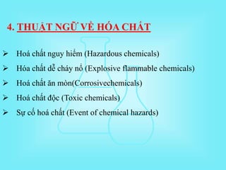  Hoá chất nguy hiểm (Hazardous chemicals)
 Hóa chất dễ cháy nổ (Explosive flammable chemicals)
 Hoá chất ăn mòn(Corrosivechemicals)
 Hoá chất độc (Toxic chemicals)
 Sự cố hoá chất (Event of chemical hazards)
4. THUẬT NGỮ VỀ HÓA CHẤT
 