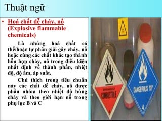 • Hoá chất dễ cháy, nổ
(Explosive flammable
chemicals)
Là những hoá chất có
thể/hoặc tự phân giải gây cháy, nổ
hoặc cùng các chất khác tạo thành
hỗn hợp cháy, nổ trong điều kiện
nhất định về thành phần, nhiệt
độ, độ ẩm, áp suất.
Chú thích trong tiêu chuẩn
này các chất dễ cháy, nổ được
phân nhóm theo nhiệt độ bùng
cháy và theo giới hạn nổ trong
phụ lục B và C
Thuật ngữ
 