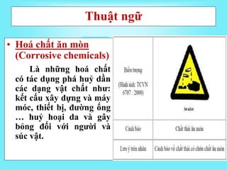 Thuật ngữ
• Hoá chất ăn mòn
(Corrosive chemicals)
Là những hoá chất
có tác dụng phá huỷ dần
các dạng vật chất như:
kết cấu xây dựng và máy
móc, thiết bị, đường ống
… huỷ hoại da và gây
bỏng đối với người và
súc vật.
 