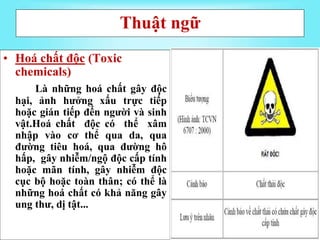 Thuật ngữ
• Hoá chất độc (Toxic
chemicals)
Là những hoá chất gây độc
hại, ảnh hưởng xấu trực tiếp
hoặc gián tiếp đến người và sinh
vật.Hoá chất độc có thể xâm
nhập vào cơ thể qua da, qua
đường tiêu hoá, qua đường hô
hấp, gây nhiễm/ngộ độc cấp tính
hoặc mãn tính, gây nhiễm độc
cục bộ hoặc toàn thân; có thể là
những hoá chất có khả năng gây
ung thư, dị tật...
 