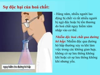 - Hàng năm, nhiều người lao
động bị chết và rất nhiều người
bị ngộ độc hoặc bị tổn thương
do hoá chất nguy hiểm xâm
nhập vào cơ thể.
Nhiễm độc hoá chất qua đường
hô hấp: Nhiễm độc qua đường
hô hấp thường xảy ra khi làm
việc trong các không gian hẹp,
không có sự lưu thông không
khí hoặc có sự lưu thông không
khí nhưng yếu.
Sự độc hại của hoá chất:
 