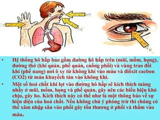 • Hệ thống hô hấp bao gồm đường hô hấp trên (mũi, mồm, họng),
đường thở (khí quản, phế quản, cuống phổi) và vùng trao đổi
khí (phế nang) nơi ô xy từ không khí vào máu và điôxit cacbon
(CO2) từ máu khuyếch tán vào không khí.
• Một số hoá chất khi lọt vào đường hô hấp sẽ kích thích màng
nhầy ở mũi, mồm, họng và phế quản, gây nên các biểu hiện khó
chịu, gây ho. Kích thích này có thể như là một thông báo về sự
hiện diện của hoá chất. Nếu không chú ý phòng trừ thì chúng có
thể xâm nhập sâu vào phổi gây tổn thương ở phổi và thấm vào
máu.
 