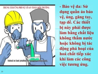 35
- Bảo vệ da: Sử
dụng quần áo bảo
vệ, ủng, găng tay,
tạp dề. Các thiết
bị này phải được
làm bằng chất liệu
không thấm nước
hoặc không bị tác
động phá hoại của
hoá chất tiếp xúc
khi làm các công
việc tương ứng.
 