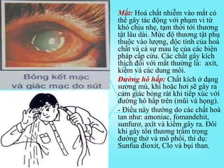 • Mắt: Hoá chất nhiễm vào mắt có
thể gây tác động với phạm vi từ
khó chịu nhẹ, tạm thời tới thương
tật lâu dài. Mức độ thương tật phụ
thuộc vào lượng, độc tính của hoá
chất và cả sự mau lẹ của các biện
pháp cấp cứu. Các chất gây kích
thích đối với mắt thường là: axít,
kiềm và các dung môi.
• Đường hô hấp: Chất kích ở dạng
sương mù, khí hoặc hơi sẽ gây ra
cảm giác bỏng rát khi tiếp xúc với
đường hô hấp trên (mũi và họng).
- Điều này thường do các chất hoà
tan như: amoniac, fomandehit,
sunfurơ, axít và kiềm gây ra. Đôi
khi gây tổn thương trầm trọng
đường thở và mô phổi, thí dụ:
Sunfua đioxit, Clo và bụi than.
 
