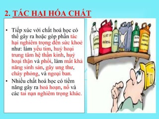 • Tiếp xúc với chất hoá học có
thể gây ra hoặc góp phần tác
hại nghiêm trọng đến sức khoẻ
như: làm yếu tim, huỷ hoại
trung tâm hệ thần kinh, huỷ
hoại thận và phổi, làm mất khả
năng sinh sản, gây ung thư,
cháy phỏng, và ngoại ban.
• Nhiều chất hoá học có tiềm
năng gây ra hoả hoạn, nổ và
các tai nạn nghiêm trọng khác.
2. TÁC HẠI HÓA CHẤT
 
