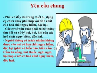 Yêu cầu chung
- Phải có đầy đủ trang thiết bị, dụng
cụ chữa cháy phù hợp với tính chất
của hoá chất nguy hiểm, độc hại.
- Các cơ sở sản xuất phải có hệ thống
thu hồi và xử lý bụi, hơi, khí của các
hoá chất nguy hiểm, độc hại.
- Người không có trách nhiệm không
được vào nơi có hoá chất nguy hiểm,
độc hại (phải có biển báo, biển cấm...).
Cấm ăn uống, hút thuốc, nghỉ ngơi,
hội họp ở nơi có hoá chất nguy hiểm,
độc hại.
 