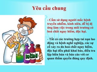 - Cấm sử dụng người mắc bệnh
truyền nhiễm, kinh niên, dễ bị dị
ứng làm việc trong môi trường có
hoá chất nguy hiểm, độc hại.
- Tất cả các trường hợp tai nạn lao
động và bệnh nghề nghiệp, các sự
cố xảy ra do hoá chất nguy hiểm,
độc hại đều phải khai báo, điều tra
lập biên bản và báo cáo với cơ
quan thẩm quyền đúng quy định.
Yêu cầu chung
 